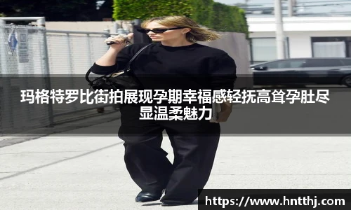星空娱乐玛格特罗比街拍展现孕期幸福感轻抚高耸孕肚尽显温柔魅力